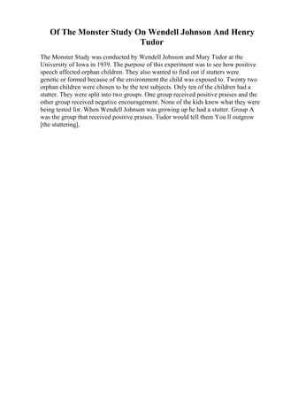 Of The Monster Study On Wendell Johnson And Henry
Tudor
The Monster Study was conducted by Wendell Johnson and Mary Tudor at the
University of Iowa in 1939. The purpose of this experiment was to see how positive
speech affected orphan children. They also wanted to find out if stutters were
genetic or formed because of the environment the child was exposed to. Twenty two
orphan children were chosen to be the test subjects. Only ten of the children had a
stutter. They were split into two groups. One group received positive praises and the
other group received negative encouragement. None of the kids knew what they were
being tested for. When Wendell Johnson was growing up he had a stutter. Group A
was the group that received positive praises. Tudor would tell them You ll outgrow
[the stuttering],
 