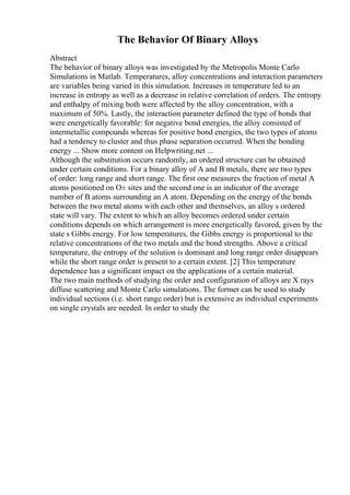 The Behavior Of Binary Alloys
Abstract
The behavior of binary alloys was investigated by the Metropolis Monte Carlo
Simulations in Matlab. Temperatures, alloy concentrations and interaction parameters
are variables being varied in this simulation. Increases in temperature led to an
increase in entropy as well as a decrease in relative correlation of orders. The entropy
and enthalpy of mixing both were affected by the alloy concentration, with a
maximum of 50%. Lastly, the interaction parameter defined the type of bonds that
were energetically favorable: for negative bond energies, the alloy consisted of
intermetallic compounds whereas for positive bond energies, the two types of atoms
had a tendency to cluster and thus phase separation occurred. When the bonding
energy ... Show more content on Helpwriting.net ...
Although the substitution occurs randomly, an ordered structure can be obtained
under certain conditions. For a binary alloy of A and B metals, there are two types
of order: long range and short range. The first one measures the fraction of metal A
atoms positioned on О± sites and the second one is an indicator of the average
number of B atoms surrounding an A atom. Depending on the energy of the bonds
between the two metal atoms with each other and themselves, an alloy s ordered
state will vary. The extent to which an alloy becomes ordered under certain
conditions depends on which arrangement is more energetically favored, given by the
state s Gibbs energy. For low temperatures, the Gibbs energy is proportional to the
relative concentrations of the two metals and the bond strengths. Above a critical
temperature, the entropy of the solution is dominant and long range order disappears
while the short range order is present to a certain extent. [2] This temperature
dependence has a significant impact on the applications of a certain material.
The two main methods of studying the order and configuration of alloys are X rays
diffuse scattering and Monte Carlo simulations. The former can be used to study
individual sections (i.e. short range order) but is extensive as individual experiments
on single crystals are needed. In order to study the
 