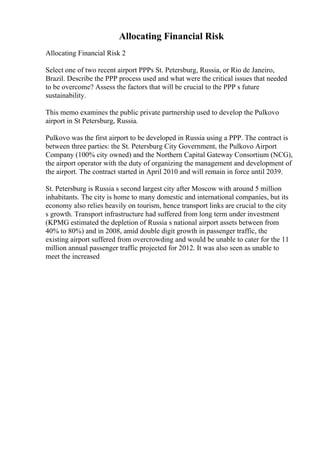 Allocating Financial Risk
Allocating Financial Risk 2
Select one of two recent airport PPPs St. Petersburg, Russia, or Rio de Janeiro,
Brazil. Describe the PPP process used and what were the critical issues that needed
to be overcome? Assess the factors that will be crucial to the PPP s future
sustainability.
This memo examines the public private partnership used to develop the Pulkovo
airport in St Petersburg, Russia.
Pulkovo was the first airport to be developed in Russia using a PPP. The contract is
between three parties: the St. Petersburg City Government, the Pulkovo Airport
Company (100% city owned) and the Northern Capital Gateway Consortium (NCG),
the airport operator with the duty of organizing the management and development of
the airport. The contract started in April 2010 and will remain in force until 2039.
St. Petersburg is Russia s second largest city after Moscow with around 5 million
inhabitants. The city is home to many domestic and international companies, but its
economy also relies heavily on tourism, hence transport links are crucial to the city
s growth. Transport infrastructure had suffered from long term under investment
(KPMG estimated the depletion of Russia s national airport assets between from
40% to 80%) and in 2008, amid double digit growth in passenger traffic, the
existing airport suffered from overcrowding and would be unable to cater for the 11
million annual passenger traffic projected for 2012. It was also seen as unable to
meet the increased
 