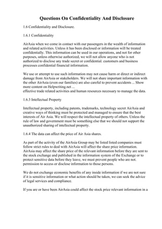 Questions On Confidentiality And Disclosure
1.6 Confidentiality and Disclosure.
1.6.1 Confidentiality
AirAsia when we come in contact with our passengers in the wealth of information
and related activities. Unless it has been disclosed or information will be treated
confidentially. This information can be used in our operations, and not for other
purposes, unless otherwise authorized, we will not allow anyone who is not
authorized to disclose any trade secret or confidential. customers and business
processes confidential financial information.
We use or attempt to use such information may not cause harm or direct or indirect
damage from AirAsia or stakeholders. We will not share important information with
the other AirAsia (even our families) are also careful to prevent accidents ... Show
more content on Helpwriting.net ...
effective trade related activities and human resources necessary to manage the data.
1.6.3 Intellectual Property
Intellectual property, including patents, trademarks, technology secret AirAsia and
creative ways of thinking must be protected and managed to ensure that the best
interests of Air Asia. We will respect the intellectual property of others. Unless the
rule of law and government must be something else that we should not support the
unauthorized sharing of intellectual property.
1.6.4 The data can affect the price of Air Asia shares.
As part of the activity of the AirAsia Group may be listed listed companies must
follow strict rules to deal with AirAsia will affect the share price information.
AirAsia may affect the share price of the relevant information before they are sent to
the stock exchange and published in the information system of the Exchange or to
protect sensitive data before they leave, we must prevent people who are not.
permission to access or disclose information to those persons.
We do not exchange economic benefits of any inside information if we are not sure
if it is sensitive information or what action should be taken, we can seek the advice
of legal services and compliance.
If you are or have been AirAsia could affect the stock price relevant information in a
 