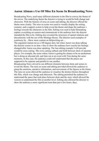 Aaron Altman s Use Of Mise En Scene In Broadcasting News
Broadcasting News, used many different elements in the film to convey the theme of
the movie. The underlying theme the director is trying to would be both change and
obsession. With the features of mise en scene and editing, the director offered the
theme more clearly. The mise en scene was used to visually display the setting,
costume, and a support system to help reveal the theme and shape the audience s
feelings towards the characters in the film. Editing was used to help filmmaking
capture everything on camera and communicate to the audience how the director
intended the film to be. Editing also revealed the structures of spatial relations and
discontinuity with the use of the Montage theory. The director used examples of
continuity by... Show more content on Helpwriting.net ...
The argument started out as a 180 degree shot, but when Aaron was done talking
the director zooms in on Jane s face to show the audience how exactly her feelings
changed after Aaron was done speaking. The last editing example I will provide
would be cross cutting. The cross cutting cutback and forth between shots of separate
places. For example, the scene where Aaron is getting his chance to be an anchorman
but is doing an abysmal job, and Jane out at an event with Tom during the same
moments. In this case, the audience could still understand that the places are
supposed to be separate and parallel to one another.
Broadcasting News strived to use different elements between shots and scenes to
reveal the theme. The mise en scene and editing provided allowed the audience to
grasp the emotions, narrative information, and movements of the figures in the frame.
The mise en scene allowed the audience to visualize the distinct themes throughout
this film, which was change and obsession. The editing permitted the audience to
understand the space that took place between shots and the story which allowed the
viewers to understand the film at another level. Editing also allowed the director to
show the audience a more significant term than just a few hours, days,
 
