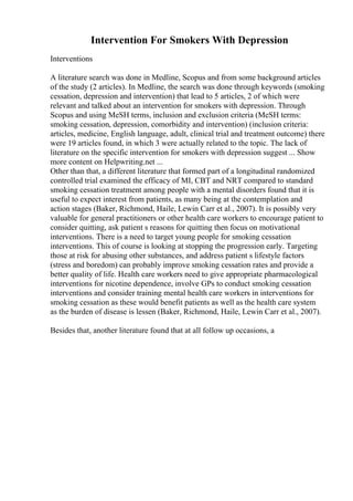 Intervention For Smokers With Depression
Interventions
A literature search was done in Medline, Scopus and from some background articles
of the study (2 articles). In Medline, the search was done through keywords (smoking
cessation, depression and intervention) that lead to 5 articles, 2 of which were
relevant and talked about an intervention for smokers with depression. Through
Scopus and using MeSH terms, inclusion and exclusion criteria (MeSH terms:
smoking cessation, depression, comorbidity and intervention) (inclusion criteria:
articles, medicine, English language, adult, clinical trial and treatment outcome) there
were 19 articles found, in which 3 were actually related to the topic. The lack of
literature on the specific intervention for smokers with depression suggest ... Show
more content on Helpwriting.net ...
Other than that, a different literature that formed part of a longitudinal randomized
controlled trial examined the efficacy of MI, CBT and NRT compared to standard
smoking cessation treatment among people with a mental disorders found that it is
useful to expect interest from patients, as many being at the contemplation and
action stages (Baker, Richmond, Haile, Lewin Carr et al., 2007). It is possibly very
valuable for general practitioners or other health care workers to encourage patient to
consider quitting, ask patient s reasons for quitting then focus on motivational
interventions. There is a need to target young people for smoking cessation
interventions. This of course is looking at stopping the progression early. Targeting
those at risk for abusing other substances, and address patient s lifestyle factors
(stress and boredom) can probably improve smoking cessation rates and provide a
better quality of life. Health care workers need to give appropriate pharmacological
interventions for nicotine dependence, involve GPs to conduct smoking cessation
interventions and consider training mental health care workers in interventions for
smoking cessation as these would benefit patients as well as the health care system
as the burden of disease is lessen (Baker, Richmond, Haile, Lewin Carr et al., 2007).
Besides that, another literature found that at all follow up occasions, a
 
