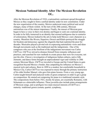 Mexican National Identity After The Mexican Revolution
Of...
After the Mexican Revolution of 1910, a nationalistic sentiment spread throughout
Mexico as they sought to form a unified identity under its new constitution. Under
the new organization of the country, Mexico underwent many political and social
changes, many of them violent. At the turn of the 20th century, Mexican
nationalism was of the utmost importance. Finally, the masses of Mexican poor
began to have a voice in their own destiny and began to seek out a national identity.
In order to be fully immersed in an identity that seemed ambiguous due to centuries
of colonization, Mexico looked to the arts to help mold Mexico s new character as a
country. Muralists like Rivera, Siqueiros, Orozco and Khalo portrayed the struggle
for freedom and democracy against the oligarchs that had exploited the poor for
decades. Musicalso played a pivotal role in expressing nationalistic views and ideas
through movements such as the traditional and the indigenismo . One of the
composers who was at the forefront of the indigenismo movement was Carlos
ChГЎvez. ChГЎvez strived to distance himself from romantic influences and
practices, and searched for new methods to create pieces that were for everyone, not
just the elite. Chavez s investigation of indigenous Indian cultures, native folk
elements, and dance forms brought an unprecedented vigor and visibility to 20th
century Mexican Music. ChГЎvez traveled to Europe and the United States to gain
recognition beyond Mexico s border, thus catapulting his influence on Mexico s
musical style and cultures. Born in 1899 to a modest, but comfortable household in
Mexico City, Carlos ChГЎvez was exposed to music through the primary instruction
of his older brother Manuel, who gave him piano lessons. From a very young age,
Carlos taught himself and analyzed works of great composers in order to get a grasp
on composition. He started out composing for piano in a traditional romantic style.
The compositions from before 1921, mostly for piano, are essentially Romantic, with
Schumann as a detectable influence. These juvenilia also include piano arrangements
of Mexican songs, and so prefigure two main musical interests of ChГЎvez s
maturity: traditional genres (sonata, quartet, symphony,
 