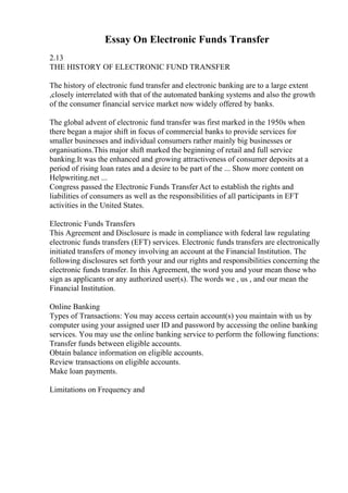 Essay On Electronic Funds Transfer
2.13
THE HISTORY OF ELECTRONIC FUND TRANSFER
The history of electronic fund transfer and electronic banking are to a large extent
,closely interrelated with that of the automated banking systems and also the growth
of the consumer financial service market now widely offered by banks.
The global advent of electronic fund transfer was first marked in the 1950s when
there began a major shift in focus of commercial banks to provide services for
smaller businesses and individual consumers rather mainly big businesses or
organisations.This major shift marked the beginning of retail and full service
banking.It was the enhanced and growing attractiveness of consumer deposits at a
period of rising loan rates and a desire to be part of the ... Show more content on
Helpwriting.net ...
Congress passed the Electronic Funds Transfer Act to establish the rights and
liabilities of consumers as well as the responsibilities of all participants in EFT
activities in the United States.
Electronic Funds Transfers
This Agreement and Disclosure is made in compliance with federal law regulating
electronic funds transfers (EFT) services. Electronic funds transfers are electronically
initiated transfers of money involving an account at the Financial Institution. The
following disclosures set forth your and our rights and responsibilities concerning the
electronic funds transfer. In this Agreement, the word you and your mean those who
sign as applicants or any authorized user(s). The words we , us , and our mean the
Financial Institution.
Online Banking
Types of Transactions: You may access certain account(s) you maintain with us by
computer using your assigned user ID and password by accessing the online banking
services. You may use the online banking service to perform the following functions:
Transfer funds between eligible accounts.
Obtain balance information on eligible accounts.
Review transactions on eligible accounts.
Make loan payments.
Limitations on Frequency and
 