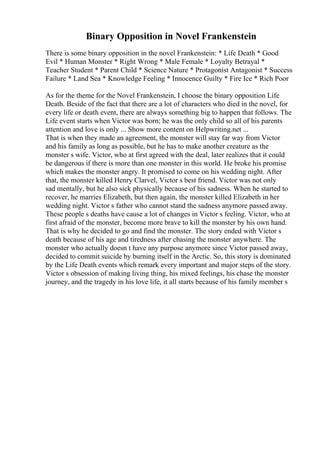 Binary Opposition in Novel Frankenstein
There is some binary opposition in the novel Frankenstein: * Life Death * Good
Evil * Human Monster * Right Wrong * Male Female * Loyalty Betrayal *
Teacher Student * Parent Child * Science Nature * Protagonist Antagonist * Success
Failure * Land Sea * Knowledge Feeling * Innocence Guilty * Fire Ice * Rich Poor
As for the theme for the Novel Frankenstein, I choose the binary opposition Life
Death. Beside of the fact that there are a lot of characters who died in the novel, for
every life or death event, there are always something big to happen that follows. The
Life event starts when Victor was born; he was the only child so all of his parents
attention and love is only ... Show more content on Helpwriting.net ...
That is when they made an agreement, the monster will stay far way from Victor
and his family as long as possible, but he has to make another creature as the
monster s wife. Victor, who at first agreed with the deal, later realizes that it could
be dangerous if there is more than one monster in this world. He broke his promise
which makes the monster angry. It promised to come on his wedding night. After
that, the monster killed Henry Clarvel, Victor s best friend. Victor was not only
sad mentally, but he also sick physically because of his sadness. When he started to
recover, he marries Elizabeth, but then again, the monster killed Elizabeth in her
wedding night. Victor s father who cannot stand the sadness anymore passed away.
These people s deaths have cause a lot of changes in Victor s feeling. Victor, who at
first afraid of the monster, become more brave to kill the monster by his own hand.
That is why he decided to go and find the monster. The story ended with Victor s
death because of his age and tiredness after chasing the monster anywhere. The
monster who actually doesn t have any purpose anymore since Victor passed away,
decided to commit suicide by burning itself in the Arctic. So, this story is dominated
by the Life Death events which remark every important and major steps of the story.
Victor s obsession of making living thing, his mixed feelings, his chase the monster
journey, and the tragedy in his love life, it all starts because of his family member s
 