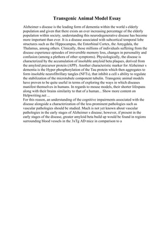 Transgenic Animal Model Essay
Alzheimer s disease is the leading form of dementia within the world s elderly
population and given that there exists an ever increasing percentage of the elderly
population within society, understanding this neurodegenerative disease has become
more important than ever. It is a disease associated with subcortical temporal lobe
structures such as the Hippocampus, the Entorhinal Cortex, the Amygdala, the
Thalamus, among others. Clinically, those millions of individuals suffering from the
disease experience episodes of irreversible memory loss, changes in personality and
confusion (among a plethora of other symptoms). Physiologically, the disease is
characterized by the accumulation of insoluble amyloid beta plaques, derived from
the amyloid precursor protein (APP). Another characteristic marker for Alzheimer s
dementia is the Hyper phosphorylation of the Tau protein which then aggregates to
form insoluble neurofibrillary tangles (NFTs), that inhibit a cell s ability to regulate
the stabilization of the microtubule component tubulin. Transgenic animal models
have proven to be quite useful in terms of exploring the ways in which diseases
manifest themselves in humans. In regards to mouse models, their shorter lifespans
along with their brains similarity to that of a human... Show more content on
Helpwriting.net ...
For this reason, an understanding of the cognitive impairments associated with the
disease alongside a characterization of the less prominent pathologies such as
vascular pathologies should be studied. Much is not yet known about vascular
pathologies in the early stages of Alzheimer s disease; however, if present in the
early stages of the disease, greater amyloid beta build up would be found in regions
surrounding blood vessels in the 3xTg AD mice in comparison to a
 