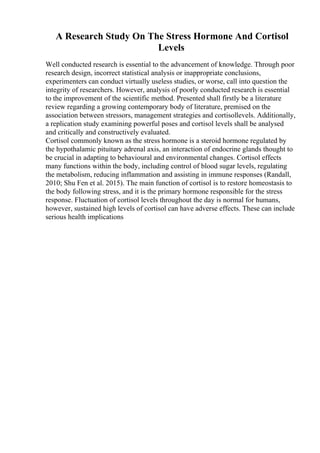 A Research Study On The Stress Hormone And Cortisol
Levels
Well conducted research is essential to the advancement of knowledge. Through poor
research design, incorrect statistical analysis or inappropriate conclusions,
experimenters can conduct virtually useless studies, or worse, call into question the
integrity of researchers. However, analysis of poorly conducted research is essential
to the improvement of the scientific method. Presented shall firstly be a literature
review regarding a growing contemporary body of literature, premised on the
association between stressors, management strategies and cortisollevels. Additionally,
a replication study examining powerful poses and cortisol levels shall be analysed
and critically and constructively evaluated.
Cortisol commonly known as the stress hormone is a steroid hormone regulated by
the hypothalamic pituitary adrenal axis, an interaction of endocrine glands thought to
be crucial in adapting to behavioural and environmental changes. Cortisol effects
many functions within the body, including control of blood sugar levels, regulating
the metabolism, reducing inflammation and assisting in immune responses (Randall,
2010; Shu Fen et al. 2015). The main function of cortisol is to restore homeostasis to
the body following stress, and it is the primary hormone responsible for the stress
response. Fluctuation of cortisol levels throughout the day is normal for humans,
however, sustained high levels of cortisol can have adverse effects. These can include
serious health implications
 
