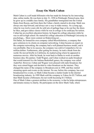 Essay On Mark Cuban
Mark Cuban is a self made billionaire who has made his fortune by his innovating
idea; online media. He was born in July 31, 1958 in Pittsburgh, Pennsylvania, then
he grew up in a middle class family. His grandfather immigrated into the United
States from Russia, and from there the Cuban s family started to develop. Mark was
always one step forward, and always saw a way to make money. At a young age,
when he was twelve years old, he sold sets of garbage bags so he can buy the shoes
he likes, and gave dance classes while he was at college so he could pay his tuition.
Cuban has an excellent education history; he began his college education while he
was in still in high school. He started his college education in Pittsburgh University in
psychology,... Show more content on Helpwriting.net ...
On Dallas, he formed his own company called MicroSolutions, a company that
gave solutions to its clients on computer networking. Cuban became an expert on
the computer networking, the company had a well planned business model, and it
was profitable. Due to its success, the company was sold to CompuServe for six
million dollars. Furthermore, after getting his money, he took a break from the
world. He moved briefly to California, he studied acting where he appeared in
numerous movies. After his break, he went back to Dallas to work on another
business idea. His partner, Todd Wagner, and Cuban worked on audio broadcast
that would transmit live the Indiana Basketball games; the company was called
AudioNet. However, Cuban and Wagner were pleased with radio broadcast, but
they were aimed bigger and decided to video broadcast on the internet. They
changed the name of the company to Broadcast.com in 1998, and they started
streaming sports and events on the internet. No one, before this company, has ever
broadcasted live events, so Mark Cuban became a market leader in the internet
broadcasting industry. In 1999 Mark sold the company to Yahoo for $5.7 billion, and
then Mark became a billionaire; his net worth becoming $1.5 billion.
One of Mark Cuban s greatest attribute to the economy, is that he helps entrepreneurs
and donates money to charity. He participates on the show Shark Tank, where
 