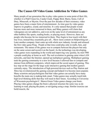 The Causes Of Video Game Addiction In Video Games
Many people of our generation like to play video games in some point of their life,
whether it is PokГ©mon Go, Candy Crush, Flappy Bird, Mario, Sonic, Call of
Duty, Minecraft, or Skyrim. Over the past few decades of their existence, video
games have been a major form of entertainment. As time goes by video games
improve in graphics, sound, and storyline. It s only natural that people would
become more and more immersed in them, and Many gamers will claim that
videogames are not addictive, and even on the same level of entrainment as any
other hobbies like sports, reading books, or playing music. However, there are
people who become far too immersed in them. They begin to lose touch with their
true lives; instead they essentially give all... Show more content on Helpwriting.net ...
Later another company Atari came up with whole new industry Arcade and released
the first video game Pong . People at that time could play only in malls, bars, and
restaurants. The nature of the games was to compete between the players but only
on the same screen and record it on the board. As the technology was developing,
video games were expanding in the world and improving very quickly, by mid 1980
s people could play at home as well. The real revolution in gaming came when LAN
networks, and later the Internet, opened up multiplayer gaming. Multiplayer gaming
took the gaming community to a new level because it allowed fans to compete and
interact from different computers, which improved the social aspect of gaming. This
key step set the stage for the large scale interactive gaming that modern gamers
currently enjoy. The introduction of high powered devices such as Play Station and
Xbox has revolutionized the gaming concept and helped it to become more popular.
Many scientists and psychologists find that video games can actually have many
benefits the main one is making kids smart. Video games may actually teach kids
high level thinking skills that they will need in their future. According to University
of Wisconsin psychologist C. Shawn Green Video games change your brain .
Playing video games change the brain s physical structure the same way as do
learning to read, playing the piano, or navigating using a map. Similar exercise can
build muscle, the
 