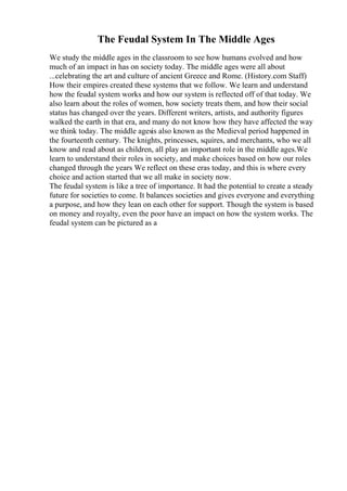 The Feudal System In The Middle Ages
We study the middle ages in the classroom to see how humans evolved and how
much of an impact in has on society today. The middle ages were all about
...celebrating the art and culture of ancient Greece and Rome. (History.com Staff)
How their empires created these systems that we follow. We learn and understand
how the feudal system works and how our system is reflected off of that today. We
also learn about the roles of women, how society treats them, and how their social
status has changed over the years. Different writers, artists, and authority figures
walked the earth in that era, and many do not know how they have affected the way
we think today. The middle agesis also known as the Medieval period happened in
the fourteenth century. The knights, princesses, squires, and merchants, who we all
know and read about as children, all play an important role in the middle ages.We
learn to understand their roles in society, and make choices based on how our roles
changed through the years We reflect on these eras today, and this is where every
choice and action started that we all make in society now.
The feudal system is like a tree of importance. It had the potential to create a steady
future for societies to come. It balances societies and gives everyone and everything
a purpose, and how they lean on each other for support. Though the system is based
on money and royalty, even the poor have an impact on how the system works. The
feudal system can be pictured as a
 