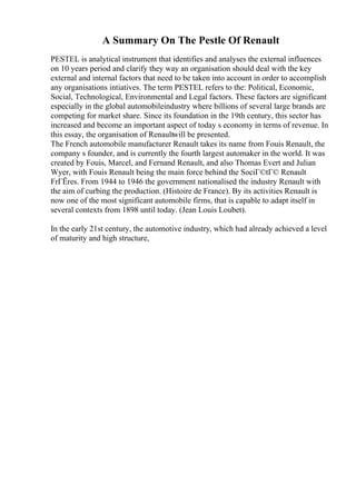 A Summary On The Pestle Of Renault
PESTEL is analytical instrument that identifies and analyses the external influences
on 10 years period and clarify they way an organisation should deal with the key
external and internal factors that need to be taken into account in order to accomplish
any organisations intiatives. The term PESTEL refers to the: Political, Economic,
Social, Technological, Environmental and Legal factors. These factors are significant
especially in the global automobileindustry where billions of several large brands are
competing for market share. Since its foundation in the 19th century, this sector has
increased and become an important aspect of today s economy in terms of revenue. In
this essay, the organisation of Renaultwill be presented.
The French automobile manufacturer Renault takes its name from Fouis Renault, the
company s founder, and is currently the fourth largest automaker in the world. It was
created by Fouis, Marcel, and Fernand Renault, and also Thomas Evert and Julian
Wyer, with Fouis Renault being the main force behind the SociГ©tГ© Renault
FrГЁres. From 1944 to 1946 the government nationalised the industry Renault with
the aim of curbing the production. (Histoire de France). By its activities Renault is
now one of the most significant automobile firms, that is capable to adapt itself in
several contexts from 1898 until today. (Jean Louis Loubet).
In the early 21st century, the automotive industry, which had already achieved a level
of maturity and high structure,
 