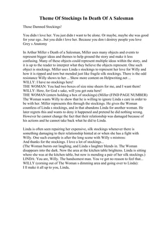 Theme Of Stockings In Death Of A Salesman
Those Damned Stockings!
You didn t love her. You just didn t want to be alone. Or maybe, maybe she was good
for your ego...but you didn t love her. Because you don t destroy people you love
Grey s Anatomy
In Arthur Miller s Death of a Salesman, Miller uses many objects and events to
represent bigger ideas and themes to help ground the story and make it less
confusing. Many of these objects could represent multiple ideas within the story, and
it is up to the reader to interpret what they believe the objects represent. One such
object is stockings. Miller uses Linda s stockings to represent her love for Willy and
how it is ripped and torn but mended just like fragile silk stockings. There is the odd
resistance Willy shows to her ... Show more content on Helpwriting.net ...
WILLY: I have no stockings here!
THE WOMAN: You had two boxes of size nine sheers for me, and I want them!
WILLY: Here, for God s sake, will you get outa here!
THE WOMAN (enters holding a box of stockings) (Miller (FIND PAGE NUMBER)
The Woman wants Willy to show that he is willing to ignore Linda s care in order to
be with her. Miller represents this through the stockings. He gives the Woman
countless of Linda s stockings, and in that abandons Linda for another woman. He
later regrets this and wants to deny it happened and pretend he did nothing wrong.
However he cannot change the fact that their relationship was damaged because of
his actions and he cannot take back what he did to Linda.
Linda is often seen repairing her expensive, silk stockings whenever there is
something damaging to their relationship hinted at or when she has a fight with
Willy. One such example is after the long scene with Willy s mistress:
And thanks for the stockings. I love a lot of stockings...
(The Woman bursts out laughing, and Linda s laughter blends in. The Woman
disappears into the dark. Now the area at the kitchen table brightens. Linda is sitting
where she was at the kitchen table, but now is mending a pair of her silk stockings.)
LINDA: You are, Willy. The handsomest man. You ve got no reason to feel that...
WILLY (corning out of The Woman s dimming area and going over to Linda):
I ll make it all up to you, Linda,
 