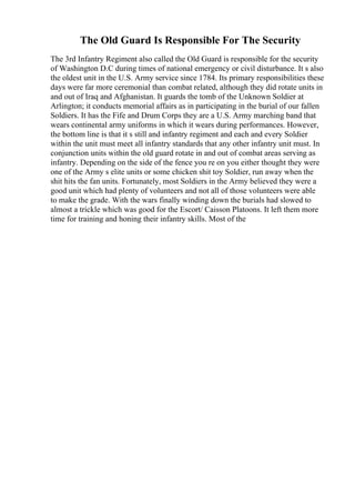The Old Guard Is Responsible For The Security
The 3rd Infantry Regiment also called the Old Guard is responsible for the security
of Washington D.C during times of national emergency or civil disturbance. It s also
the oldest unit in the U.S. Army service since 1784. Its primary responsibilities these
days were far more ceremonial than combat related, although they did rotate units in
and out of Iraq and Afghanistan. It guards the tomb of the Unknown Soldier at
Arlington; it conducts memorial affairs as in participating in the burial of our fallen
Soldiers. It has the Fife and Drum Corps they are a U.S. Army marching band that
wears continental army uniforms in which it wears during performances. However,
the bottom line is that it s still and infantry regiment and each and every Soldier
within the unit must meet all infantry standards that any other infantry unit must. In
conjunction units within the old guard rotate in and out of combat areas serving as
infantry. Depending on the side of the fence you re on you either thought they were
one of the Army s elite units or some chicken shit toy Soldier, run away when the
shit hits the fan units. Fortunately, most Soldiers in the Army believed they were a
good unit which had plenty of volunteers and not all of those volunteers were able
to make the grade. With the wars finally winding down the burials had slowed to
almost a trickle which was good for the Escort/ Caisson Platoons. It left them more
time for training and honing their infantry skills. Most of the
 