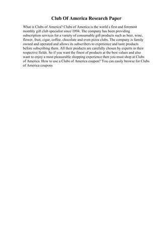 Club Of America Research Paper
What is Clubs of America? Clubs of America is the world s first and foremost
monthly gift club specialist since 1994. The company has been providing
subscription services for a variety of consumable gift products such as beer, wine,
flower, fruit, cigar, coffee, chocolate and even pizza clubs. The company is family
owned and operated and allows its subscribers to experience and taste products
before subscribing them. All their products are carefully chosen by experts in their
respective fields. So if you want the finest of products at the best values and also
want to enjoy a most pleasurable shopping experience then you must shop at Clubs
of America. How to use a Clubs of America coupon? You can easily browse for Clubs
of America coupons
 