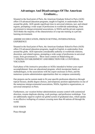 Advantages And Disadvantages Of The American
Graduate...
Situated in the focal point of Paris, the American Graduate School in Paris (AGS)
offers US advanced education programs, taught in English, to understudies from
around the globe. AGS spends significant time in universal relations, tact, and related
regions, prompting a wide scope of professions in worldwide undertakings, from
government to intergovernmental associations, to NGOs and the private segment.
AGS thinks the majority of the characteristics of a top rate training in a private
learning environment.
AMERICAN EDUCATION, FRENCH SETTING, INTERNATIONAL
EXPERIENCE
Situated in the focal point of Paris, the American Graduate School in Paris (AGS)
offers US advanced education programs, taught in English, to understudies from
around the globe. AGS represents considerable authority in worldwide relations,
discretion, and related regions, prompting a wide scope of professions in universal
issues, from government to ... Show more content on Helpwriting.net ...
7. STRONG ESTABLISHMENT AND DIRECTION FOR A UNIVERSAL
VOCATION
Each phase of the instructive procedure at AGSis intended to bolster your expert
accomplishment: from our educational program, which incorporate hands on
methodologies, to the associations with the expert enclosure in Paris, and the
numerous systems administration opportunities that we compose consistently.
Our projects can be custom made to fit your specific profession objectives through
topical focuses, double degree choices, and temporary position opportunities in one of
the numerous intergovernmental associations, NGOs, legislative organizations, or
universal enterprises in Paris.
Furthermore, our vocation bolster administrations assume control with customized
direction, resume duplicate altering, work postings, and profession workshops. You
are additionally urged to exploit our global system of graduated class, which speaks
to an effective wellspring of contacts crossing more than 40 nations all through the
world.
OUR VISION
Peace through
 