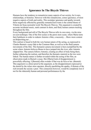 Ignorance In The Bicycle Thieves
Humans have the tendency to romanticize many aspects of our society, be it wars,
relationships, or histories. However with this romanticism, comes ignorance, of most
negative aspects of truth and reality. This nostalgic ignorance and apathy towards
those negatively affected by generally romanticized events is the central theme of
Vittorio de Sicas neorealist work The Bicycle Thieves. This argument is created by
accurate incidental music, stark contrast in shots, and fluid, human camera tracking
throughout the film.
Every background and still of The Bicycle Thieves tells its own story, via the mise
en scen technique. One of the first scenes is the pawn store scene, where Maria turns
their bedsheets in order to redeem Antonio s bike, a necessity ... Show more content
on Helpwriting.net ...
This realism is based in both the very human nature of the acting, as expressed in
Charles Burnett s essay Ode to the Common Man, as well as in the fluid camera
movements of the film. This humanist camera movement is best exemplified by the
scene where Antonio believes Bruno to have jumped into the river, after Antonio
slapped him. The camera follows Antonio, creating an effect of truly being there,
further enhancing the realism, and therefore the thematic material as the two were
linked. The human nature is further revealed within the acting of the film, an
observation made in Burnett s essay. Her [Maria] look of disappointment is
powerfully affecting. I [Burnett] often wonder if that was de Scia or her. (Burnett).
This argument is a direct proof at the argument, as the disappointment expressed at
the denial by the richer store operator, directly paralleling the apathy, if distaste of the
rich towards the society s poor. This connection however, would be completely lost if
not for the inherently human and personal performances by the
 