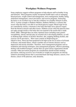 Workplace Wellness Programs
Some employers suggest wellness programs to help educate staff on healthy living
and lifestyles. These programs usually incorporate health topics such as managing
blood pressure, weight control and management, stress management, healthy eating,
cholesterol management, cancer prevention, and exercise programs. Instructing
the basics is an excellent way to start the workforce on a healthy lifestyle (Lotich,
2011). A prime example is Diabetes Mellitus. Diabetes Mellitus is a disease that
occurs when the body is not able to use blood glucose (sugar). Blood sugar levels
are controlled by insulin, a hormone in the body that helps move glucose (sugar)
from the blood to muscles and other tissues. Diabetes occurs when the pancreas does
not make enough insulin or the body does not respond to the insulin that is made
(Staff, 2008). Although there are many reported causes including some genetic
susceptibility, obesity and diet play an essential role in developing diabetes, as well
as drinking high volumes of alcohol; therefore, diet, stopping drinking alcohol, and
exercise can be preventive... Show more content on Helpwriting.net ...
linked to stress. Stress has been predicted to be high on the list of causes of all kinds
of disease, and mental illness, which is another area of chronic diseases such as
depression and anxiety disorders. Therefore, stress management programs such as
meditation and relaxing techniques, time management programs, effective parenting,
dealing with troubled teenagers, and the likes are great classes organization should
consider. Other prevention programs for consideration should include smoking
prevention, reducing excessive use of alcohol or weight loss programs are directly
related to presenting disease that is associated heart and lungs diseases, cancers, liver
disease, cancer of the pancreas, early dementia,
 