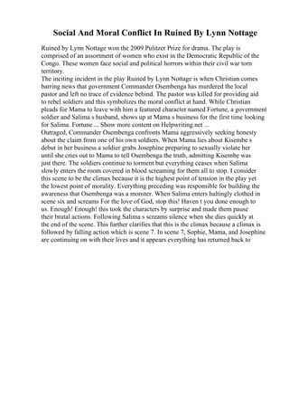 Social And Moral Conflict In Ruined By Lynn Nottage
Ruined by Lynn Nottage won the 2009 Pulitzer Prize for drama. The play is
comprised of an assortment of women who exist in the Democratic Republic of the
Congo. These women face social and political horrors within their civil war torn
territory.
The inciting incident in the play Ruined by Lynn Nottage is when Christian comes
barring news that government Commander Osembenga has murdered the local
pastor and left no trace of evidence behind. The pastor was killed for providing aid
to rebel soldiers and this symbolizes the moral conflict at hand. While Christian
pleads for Mama to leave with him a featured character named Fortune, a government
soldier and Salima s husband, shows up at Mama s business for the first time looking
for Salima. Fortune ... Show more content on Helpwriting.net ...
Outraged, Commander Osembenga confronts Mama aggressively seeking honesty
about the claim from one of his own soldiers. When Mama lies about Kisembe s
debut in her business a soldier grabs Josephine preparing to sexually violate her
until she cries out to Mama to tell Osembenga the truth, admitting Kisembe was
just there. The soldiers continue to torment but everything ceases when Salima
slowly enters the room covered in blood screaming for them all to stop. I consider
this scene to be the climax because it is the highest point of tension in the play yet
the lowest point of morality. Everything preceding was responsible for building the
awareness that Osembenga was a monster. When Salima enters haltingly clothed in
scene six and screams For the love of God, stop this! Haven t you done enough to
us. Enough! Enough! this took the characters by surprise and made them pause
their brutal actions. Following Salima s screams silence when she dies quickly at
the end of the scene. This further clarifies that this is the climax because a climax is
followed by falling action which is scene 7. In scene 7, Sophie, Mama, and Josephine
are continuing on with their lives and it appears everything has returned back to
 