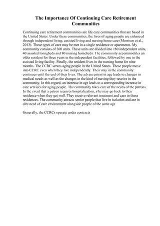 The Importance Of Continuing Care Retirement
Communities
Continuing care retirement communities are life care communities that are based in
the United States. Under these communities, the lives of aging people are enhanced
through independent living; assisted living and nursing home care (Morrison et al.,
2013). These types of care may be met in a single residence or apartments. My
community consists of 300 units. These units are divided into 180 independent units,
40 assisted livingbeds and 80 nursing homebeds. The community accommodates an
older resident for three years in the independent facilities, followed by one in the
assisted living facility. Finally, the resident lives in the nursing home for nine
months. The CCRC serves aging people in the United States. These people move
into CCRC even when they live independently. Their stay in the community
continues until the end of their lives. The advancement in age leads to changes in
medical needs as well as the changes in the kind of nursing they receive in the
community. In this regard, an increase in age leads to a corresponding increase in
care services for aging people. The community takes care of the needs of the patrons.
In the event that a patron requires hospitalization, s/he may go back to their
residence when they get well. They receive relevant treatment and care in these
residences. The community attracts senior people that live in isolation and are in
dire need of care environment alongside people of the same age.
Generally, the CCRCs operate under contracts
 