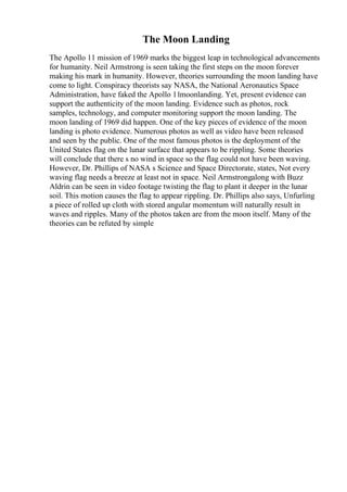 The Moon Landing
The Apollo 11 mission of 1969 marks the biggest leap in technological advancements
for humanity. Neil Armstrong is seen taking the first steps on the moon forever
making his mark in humanity. However, theories surrounding the moon landing have
come to light. Conspiracy theorists say NASA, the National Aeronautics Space
Administration, have faked the Apollo 11moonlanding. Yet, present evidence can
support the authenticity of the moon landing. Evidence such as photos, rock
samples, technology, and computer monitoring support the moon landing. The
moon landing of 1969 did happen. One of the key pieces of evidence of the moon
landing is photo evidence. Numerous photos as well as video have been released
and seen by the public. One of the most famous photos is the deployment of the
United States flag on the lunar surface that appears to be rippling. Some theories
will conclude that there s no wind in space so the flag could not have been waving.
However, Dr. Phillips of NASA s Science and Space Directorate, states, Not every
waving flag needs a breeze at least not in space. Neil Armstrongalong with Buzz
Aldrin can be seen in video footage twisting the flag to plant it deeper in the lunar
soil. This motion causes the flag to appear rippling. Dr. Phillips also says, Unfurling
a piece of rolled up cloth with stored angular momentum will naturally result in
waves and ripples. Many of the photos taken are from the moon itself. Many of the
theories can be refuted by simple
 
