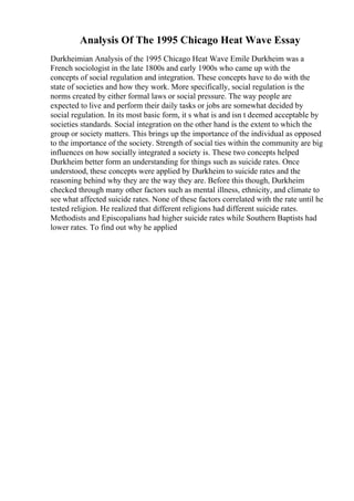 Analysis Of The 1995 Chicago Heat Wave Essay
Durkheimian Analysis of the 1995 Chicago Heat Wave Emile Durkheim was a
French sociologist in the late 1800s and early 1900s who came up with the
concepts of social regulation and integration. These concepts have to do with the
state of societies and how they work. More specifically, social regulation is the
norms created by either formal laws or social pressure. The way people are
expected to live and perform their daily tasks or jobs are somewhat decided by
social regulation. In its most basic form, it s what is and isn t deemed acceptable by
societies standards. Social integration on the other hand is the extent to which the
group or society matters. This brings up the importance of the individual as opposed
to the importance of the society. Strength of social ties within the community are big
influences on how socially integrated a society is. These two concepts helped
Durkheim better form an understanding for things such as suicide rates. Once
understood, these concepts were applied by Durkheim to suicide rates and the
reasoning behind why they are the way they are. Before this though, Durkheim
checked through many other factors such as mental illness, ethnicity, and climate to
see what affected suicide rates. None of these factors correlated with the rate until he
tested religion. He realized that different religions had different suicide rates.
Methodists and Episcopalians had higher suicide rates while Southern Baptists had
lower rates. To find out why he applied
 