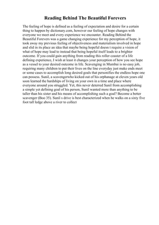 Reading Behind The Beautiful Forevers
The feeling of hope is defined as a feeling of expectation and desire for a certain
thing to happen by dictionary.com, however our feeling of hope changes with
everyone we meet and every experience we encounter. Reading Behind the
Beautiful Forevers was a game changing experience for my perception of hope, it
took away my previous feeling of objectiveness and materialism involved in hope
and slid in its place an idea that maybe being hopeful doesn t require a vision of
what of hope may lead to instead that being hopeful itself leads to a brighter
outcome. If you could gain anything from reading this roller coaster of a life
defining experience, I wish at least it changes your perception of how you see hope
as a vessel to your desired outcome in life. Scavenging in Mumbai is no easy job,
requiring many children to put their lives on the line everyday just make ends meet
or some cases to accomplish long desired goals that personifies the endless hope one
can possess. Sunil, a scavengerwho kicked out of his orphanage at eleven years old
soon learned the hardships of living on your own in a time and place where
everyone around you struggled. Yet, this never deterred Sunil from accomplishing
a simple yet defining goal of his person, Sunil wanted more than anything to be
taller than his sister and his means of accomplishing such a goal? Become a better
scavenger (Boo 35). Sunil s drive is best characterized when he walks on a sixty five
foot tall ledge above a river to collect
 