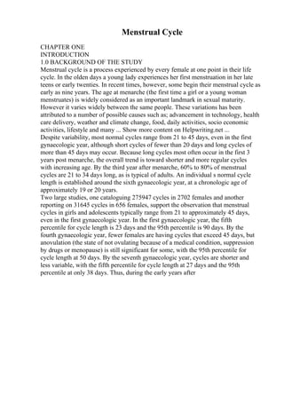 Menstrual Cycle
CHAPTER ONE
INTRODUCTION
1.0 BACKGROUND OF THE STUDY
Menstrual cycle is a process experienced by every female at one point in their life
cycle. In the olden days a young lady experiences her first menstruation in her late
teens or early twenties. In recent times, however, some begin their menstrual cycle as
early as nine years. The age at menarche (the first time a girl or a young woman
menstruates) is widely considered as an important landmark in sexual maturity.
However it varies widely between the same people. These variations has been
attributed to a number of possible causes such as; advancement in technology, health
care delivery, weather and climate change, food, daily activities, socio economic
activities, lifestyle and many ... Show more content on Helpwriting.net ...
Despite variability, most normal cycles range from 21 to 45 days, even in the first
gynaecologic year, although short cycles of fewer than 20 days and long cycles of
more than 45 days may occur. Because long cycles most often occur in the first 3
years post menarche, the overall trend is toward shorter and more regular cycles
with increasing age. By the third year after menarche, 60% to 80% of menstrual
cycles are 21 to 34 days long, as is typical of adults. An individual s normal cycle
length is established around the sixth gynaecologic year, at a chronologic age of
approximately 19 or 20 years.
Two large studies, one cataloguing 275947 cycles in 2702 females and another
reporting on 31645 cycles in 656 females, support the observation that menstrual
cycles in girls and adolescents typically range from 21 to approximately 45 days,
even in the first gynaecologic year. In the first gynaecologic year, the fifth
percentile for cycle length is 23 days and the 95th percentile is 90 days. By the
fourth gynaecologic year, fewer females are having cycles that exceed 45 days, but
anovulation (the state of not ovulating because of a medical condition, suppression
by drugs or menopause) is still significant for some, with the 95th percentile for
cycle length at 50 days. By the seventh gynaecologic year, cycles are shorter and
less variable, with the fifth percentile for cycle length at 27 days and the 95th
percentile at only 38 days. Thus, during the early years after
 