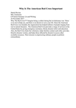 Why Is The American Red Cross Important
Daniel Ruvins
Mrs. Gunneson
CP Senior Seminar: Lit and Writing
28 November 2017
Why The Red Cross??? Imagine being a soldier during the revolutionary war. There
is no one to help you, and there is no doctors to save your life. Since the American
Red Cross was founded, the organization has helped millions of people ranging from
war to natural disasters.. The American Red Cross provides a range of services in the
United States by giving emergency assistance, blood, disaster relief, and education.
Also, the Red Cross feeds the volunteers, helps families contact each other, provides
blood to disaster victims, and helps those affected by disaster to access other
available resources. Their mission is empowering ordinary people to perform
extraordinary
 