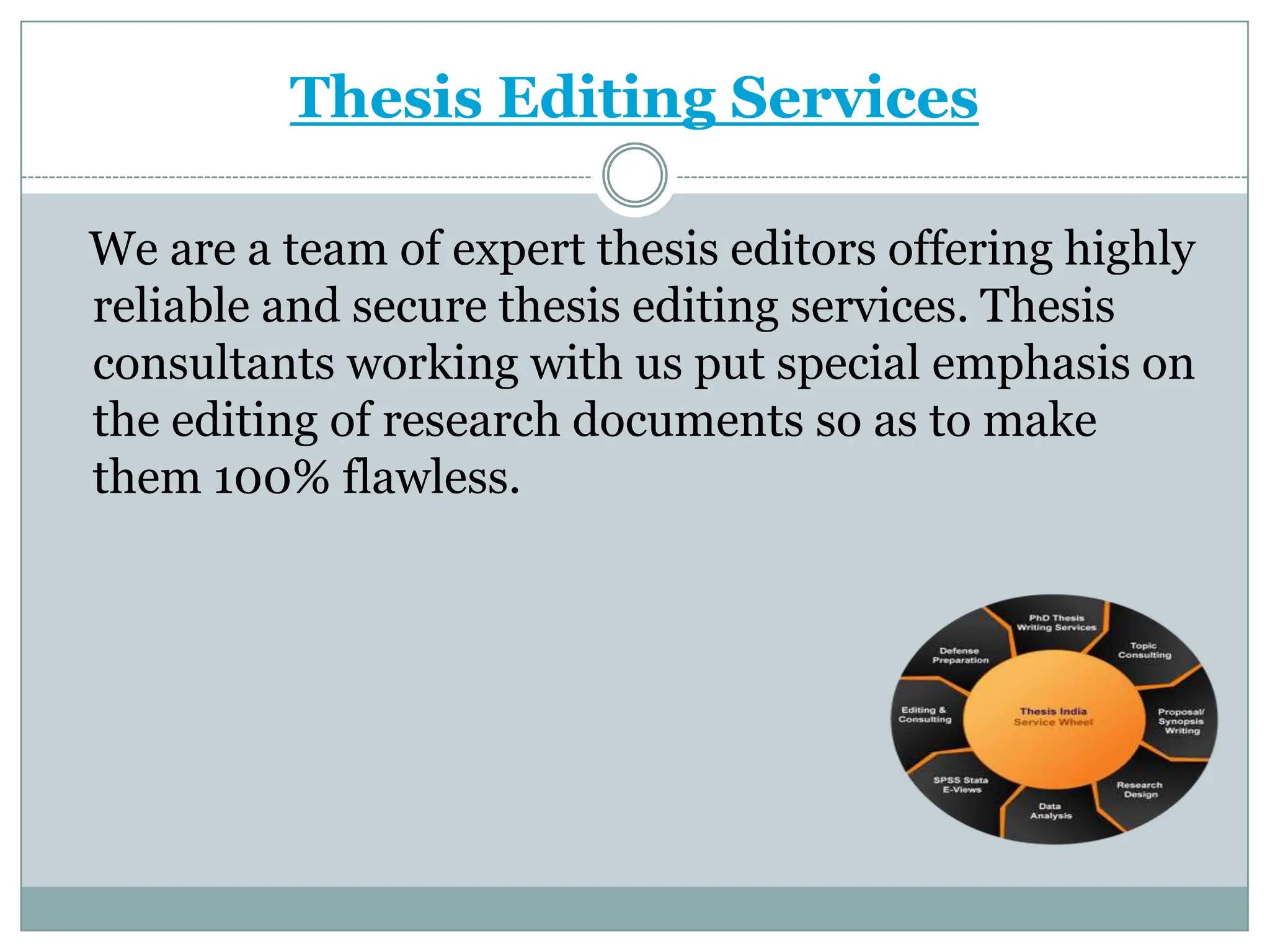 Thesis Editing Services

We are a team of expert thesis editors offering highly
reliable and secure thesis editing services. Thesis
consultants working with us put special emphasis on
the editing of research documents so as to make
them 100% flawless.
 