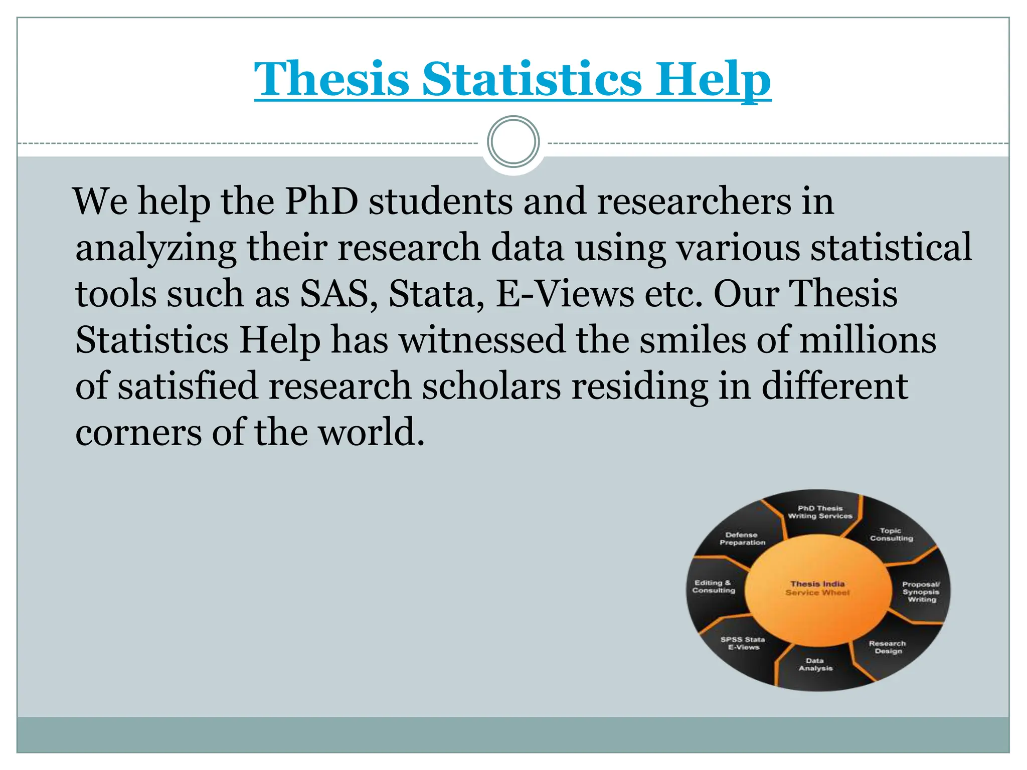 Thesis Statistics Help

We help the PhD students and researchers in
analyzing their research data using various statistical
tools such as SAS, Stata, E-Views etc. Our Thesis
Statistics Help has witnessed the smiles of millions
of satisfied research scholars residing in different
corners of the world.
 