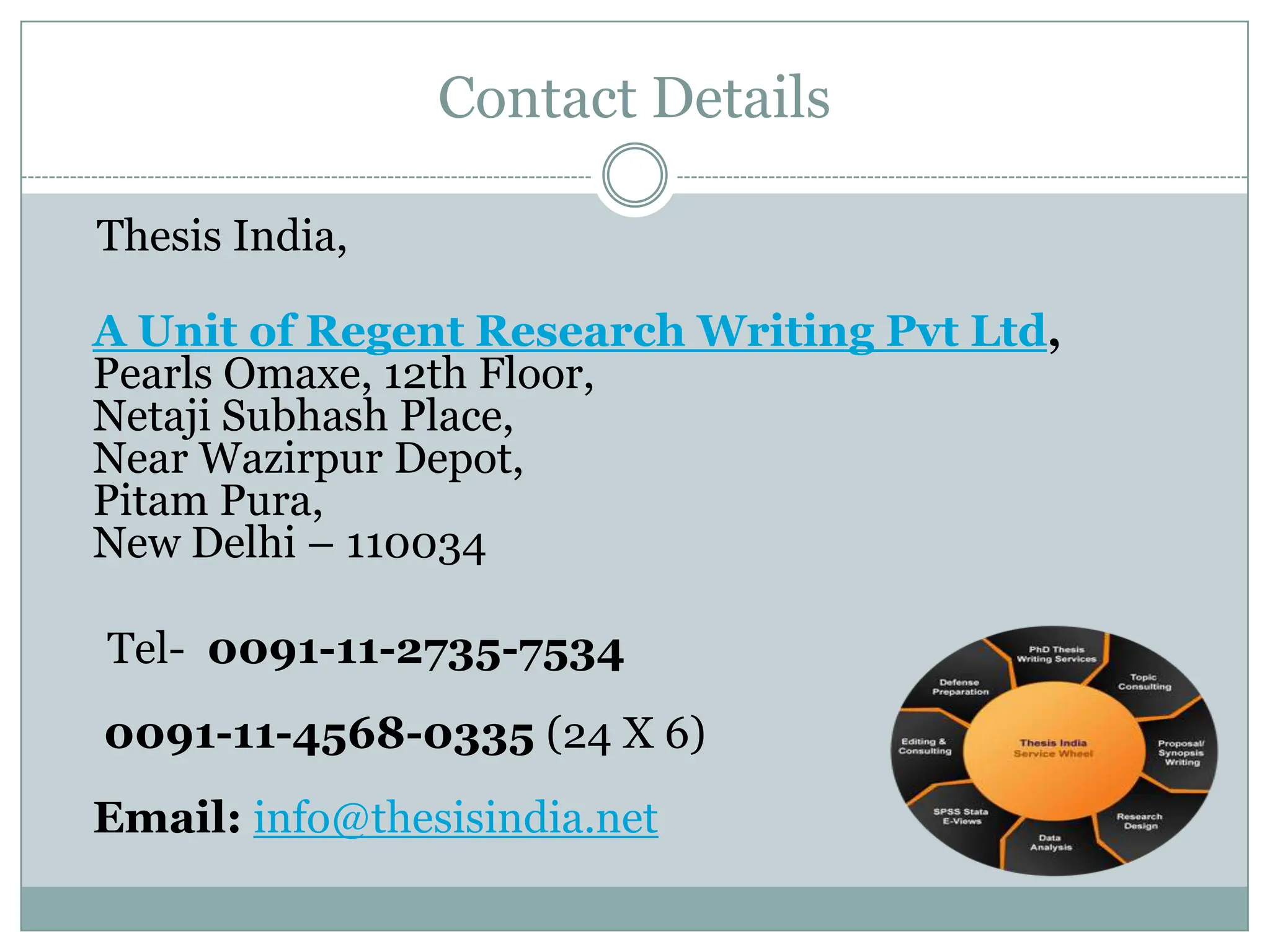 Contact Details

Thesis India,

A Unit of Regent Research Writing Pvt Ltd,
Pearls Omaxe, 12th Floor,
Netaji Subhash Place,
Near Wazirpur Depot,
Pitam Pura,
New Delhi – 110034

Tel- 0091-11-2735-7534
0091-11-4568-0335 (24 X 6)
Email: info@thesisindia.net
 
