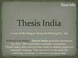Thesis India




    A unit of M/s Regent Research Writing Pvt. Ltd

 Ethical Use Policy: Thesis India provides assistance
     for PhD, DBA and other academic researches.
Thesis India, does not provide ready to submit papers or
    research writings. This service is to be used for
      coaching, training or reference purpose only.
 