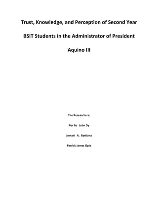 Trust, Knowledge, and Perception of Second Year

BSIT Students in the Administrator of President

                   Aquino III




                   The Researchers:


                   Per lie John Dy


                  Jomari A. Bartiana


                  Patrick James Ople
 