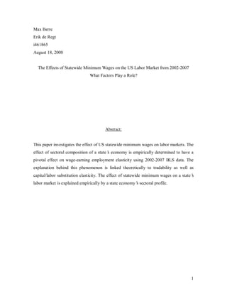 Max Berre
Erik de Regt
i461865
August 18, 2008


  The Effects of Statewide Minimum Wages on the US Labor Market from 2002-2007
                               What Factors Play a Role?




                                        Abstract:


This paper investigates the effect of US statewide minimum wages on labor markets. The
effect of sectoral composition of a state’ economy is empirically determined to have a
                                         s
pivotal effect on wage-earning employment elasticity using 2002-2007 BLS data. The
explanation behind this phenomenon is linked theoretically to tradability as well as
capital/labor substitution elasticity. The effect of statewide minimum wages on a state’
                                                                                       s
labor market is explained empirically by a state economy’ sectoral profile.
                                                        s




                                                                                      1
 