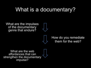 What is a documentary? 
What are the impulses 
of the documentary 
genre that endure? 
How do you remediate 
them for the web? 
What are the web 
affordances that can 
strengthen the documentary 
impulse? 
 