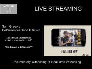 MAPPING 
Sam Gregory 
CoPresence4Good Initiative 
Documentary Witnessing  Real Time Witnessing 
THE 
FIELD 
LIVE STREAMING 
 