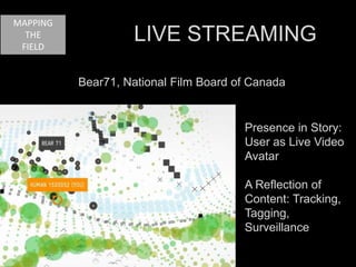 Bear71, National Film Board of Canada 
Presence in Story: 
User as Live Video 
Avatar 
A Reflection of 
Content: Tracking, 
Tagging, 
Surveillance 
MAPPING 
THE 
FIELD 
LIVE STREAMING 
 