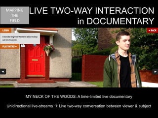 LIVE TWO-WAY INTERACTION 
in DOCUMENTARY 
MY NECK OF THE WOODS: A time-limited live documentary 
MAPPING 
THE 
FIELD 
Unidirectional live-streams  Live two-way conversation between viewer & subject 
 