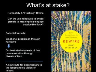 What’s at stake? 
Homophily & “Flocking” Online 
Can we use narratives to entice 
people to meaningfully engage 
outside the flock? 
Potential formula: 
Emotional propulsion through 
narrative 
Orchestrated moments of free 
communication through 
‘liveness’ tech 
A new route for documentary to 
the longstanding vision of 
impact 
 