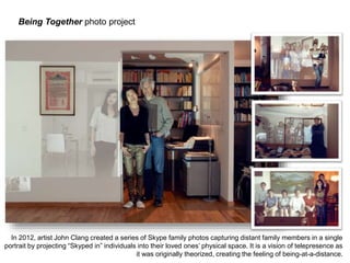 In 2012, artist John Clang created a series of Skype family photos capturing distant family members in a single 
portrait by projecting “Skyped in” individuals into their loved ones’ physical space. It is a vision of telepresence as 
it was originally theorized, creating the feeling of being-at-a-distance. 
Being Together photo project 
 