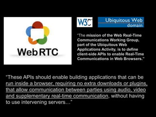 “The mission of the Web Real-Time 
Communications Working Group, 
part of the Ubiquitous Web 
Applications Activity, is to define 
client-side APIs to enable Real-Time 
Communications in Web Browsers.” 
“These APIs should enable building applications that can be 
run inside a browser, requiring no extra downloads or plugins, 
that allow communication between parties using audio, video 
and supplementary real-time communication, without having 
to use intervening servers…” 
 