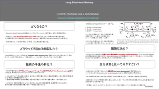 どんなもの？
議論はある？
技術の手法や肝は？
どうやって有効だと検証した？
先行研究と比べて何がすごい？
- 従来のRNNでは学習できなかった長期依存(long-term dependencies)を学習可能にした。 
=> メモリセル内でのconstant error backpropagationにより、時間的な遅れが考慮される。
- 長い時間差を考慮する必要がある問題で、様々な特徴量（ノイズ、分散表現、連続値）を処理可能。
- 適切な短いタイムラグ訓練の見本に頼ることなく、入力シーケンス内の特定の要素の2つ以上の遠く離れた発
生を区別することを学習する。
- （学習率、入力ゲートバイアス、出力ゲートバイアスなど）幅広いパラメータの組合せで機能する。
- 具体的にLSTMは以下3つのゲートを有する。 
 
1. 忘却ゲート(forget gate) 
2. 入力ゲート(input gate) 
3. 出力ゲート(output gate) 
 
=> シグモイド関数σが、流れてくる信号の量 
を調節するゲート（重み）の役割を果たす。 
（if σ= “0：閉鎖、0.5：半開、1：全開”） 
 
- メモリセル（右図のbox）で入力値を保持する
=> 1step遅れで値を再入力（Scj = Scj + g*y_in） 
- RNNの評価でベンチマークとされる”Embedded Reber Grammar(ERG)”問題（入力した文字列に対して、特定
のパターンの文字列を出力）、ノイズを加えたシーケンス等でモデルのパフォーマンスを測定。
- RNNの学習方法は、BPTT(Back-Propagation Through Time)法とRTRL(Real-Time Recurrent Learning)法の2
つが主流。両手法ともComplete Gradientベースのアルゴリズム。 
 
=> これらのアルゴリズムは多くの場合、逆方向に（時間を遡る方向に）誤差を伝播させた時に勾配が「爆発」ま
たは「消滅」する問題を抱えていた。 
=> 経路の情報（時間的に過去の情報、あるいは文脈など）が予測に重要な場合、これを回避したい。 
 
- LSTMでは、勾配が爆発しないように、前のセルからの出力を短期記憶、長期記憶に分けると共に、 
重みの更新で不要な情報を捨象するゲートが組み込まれている。 
- LSTMにおける効率的な”記憶打ち切り型逆伝搬（truncuated backpropagation）”では、strongly delayed
XOR問題の解決が容易ではない。(strongly delayed XOR問題のゴールは、ノイズの多いシーケンス内で発
生した２つの（遠く離れた）入力値に対して、XORを計算すること）
- Recurrent Nurarl Networkの再帰的バックプロパゲーションによる学習は、非常に時間を要する。
- 本稿では、Long Short-Term Memory（LSTM）と呼ばれる、新しい効率的な学習方法を紹介。
=> 神経科学における短期記憶（short-term memory）・長期記憶(Long-term memory）から着想した。
- 応用分野には、（1）時系列予測、（2）作曲、（3）音声処理が含まれる。
Long Short-term Memory
（1997）S. Hochreiter and J. Schmidhuber
https://www.bioinf.jku.at/publications/older/2604.pdf
2019/06/07
 