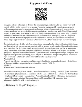 Ergogenic Aids Essay
Ergogenic aids are substances or devices that enhance energy production, for use for recovery and
provide athletes with a competitive advantage. Numerous ergogenic aids claim to enhance sports
performance and are used by amateur and professional athletes. Approximately 50 percent of the
general population has reported taking some form of dietary supplements, while 76 to 100 percent of
athletes in some sports are reported to use them. Physicians can evaluate these products by examining
four factors (method of action, available research, adverse effects, and legality) that will help them
counsel patients. Common ergogenic aids include anabolic steroids, which increase muscle mass.
These illegal supplements are associated with a number of ... Show more content on Helpwriting.net
...
The participants were divided into four groups: those given a placebo with or without weight training,
and those given 600 mg testosterone enanthate with or without weight training. Diet and training times
were controlled. Fat free mass, muscle size and strength increased more than placebo in both groups
taking testosterone than in the groups taking placebo. The subjects in the exercise plus testosterone
group had a 9 percent increase in mass and 23 percent increase in bench press strength, compared with
3 percent and 9 percent, respectively, in the subjects in the exercise plus placebo group.6 These doses
were comparable with the doses that many athletes who use steroids take.
Adverse Effects
Anabolic steroids have many adverse effects, most related to the unwanted androgenic effects. Some
of the adverse effects are potentially serious and irreversible (Table 2).
TABLE 2
Reported Side Effects of Anabolic Steroids
Reversible side effects | Sexual effects | | Increased or decreased libido | | Decreased sperm production
| | Scrotal pain | | Gynecomastia | | Cutaneous effects | | Acne | | Hirsutism | | Edema | Psychiatric effects
| | Euphoria | | Nervousness | | Aggression | | Personality disorders | Other | | Increased tramsaminases | |
Nausea | | Increased urination | Serious and irreversible side effects | Hypertension from
mineralocorticoid effects | Dysplastic changes in
... Get more on HelpWriting.net ...
 