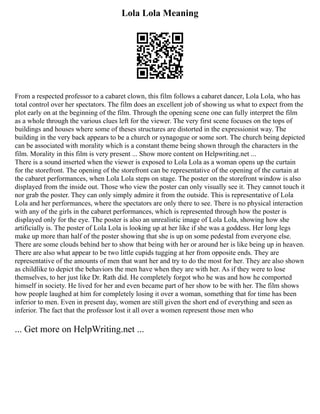 Lola Lola Meaning
From a respected professor to a cabaret clown, this film follows a cabaret dancer, Lola Lola, who has
total control over her spectators. The film does an excellent job of showing us what to expect from the
plot early on at the beginning of the film. Through the opening scene one can fully interpret the film
as a whole through the various clues left for the viewer. The very first scene focuses on the tops of
buildings and houses where some of theses structures are distorted in the expressionist way. The
building in the very back appears to be a church or synagogue or some sort. The church being depicted
can be associated with morality which is a constant theme being shown through the characters in the
film. Morality in this film is very present ... Show more content on Helpwriting.net ...
There is a sound inserted when the viewer is exposed to Lola Lola as a woman opens up the curtain
for the storefront. The opening of the storefront can be representative of the opening of the curtain at
the cabaret performances, when Lola Lola steps on stage. The poster on the storefront window is also
displayed from the inside out. Those who view the poster can only visually see it. They cannot touch it
nor grab the poster. They can only simply admire it from the outside. This is representative of Lola
Lola and her performances, where the spectators are only there to see. There is no physical interaction
with any of the girls in the cabaret performances, which is represented through how the poster is
displayed only for the eye. The poster is also an unrealistic image of Lola Lola, showing how she
artificially is. The poster of Lola Lola is looking up at her like if she was a goddess. Her long legs
make up more than half of the poster showing that she is up on some pedestal from everyone else.
There are some clouds behind her to show that being with her or around her is like being up in heaven.
There are also what appear to be two little cupids tugging at her from opposite ends. They are
representative of the amounts of men that want her and try to do the most for her. They are also shown
as childlike to depict the behaviors the men have when they are with her. As if they were to lose
themselves, to her just like Dr. Rath did. He completely forgot who he was and how he comported
himself in society. He lived for her and even became part of her show to be with her. The film shows
how people laughed at him for completely losing it over a woman, something that for time has been
inferior to men. Even in present day, women are still given the short end of everything and seen as
inferior. The fact that the professor lost it all over a women represent those men who
... Get more on HelpWriting.net ...
 