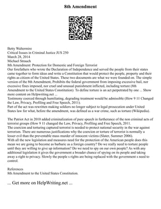 8th Amendment
Betty Waltermire
Critical Issues in Criminal Justice JUS 250
March 28, 2014
Michael Strauch
8th Amendment: Protection for Domestic and Foreign Terrorist
Our forefathers who wrote the Declaration of Independence and served the people from their states
came together to form ideas and write a Constitution that would protect the people, property and their
rights as citizen of the United States. These two documents are what we were founded on. The simple
version of the 8th Amendment, Prohibits the federal government from imposing excessive bail, nor
excessive fines imposed, nor cruel and unusual punishment inflicted, including torture (8th
Amendment to the United States Constitution). To define torture is an act perpetrated by one ... Show
more content on Helpwriting.net ...
Testimony coerced through humiliating, degrading treatment would be admissible (How 9 11 Changed
the Law, Privacy, Profiling and Free Speech, 2011).
Part of the act was rewritten making soldiers no longer subject to legal prosecution under United
States law for what, before the amendment, was defined as a war crime, such as torture (Wikipedia).
The Patriot Act in 2010 added criminalization of pure speech in furtherance of the non criminal acts of
terrorist groups (How 9 11 changed the Law, Privacy, Profiling and Free Speech, 2011.
The coercion and torturing captured terrorist is needed to protect national security in the war against
terrorism. There are numerous justifications why the coercion or torture of terrorist is normally a
lesser evil than the preventable mass murder of innocent victims (Slater, Summer 2006).
With all the new legislation and measures need for the protection of the American people does this
mean we are going to become as barbaric as a foreign country? Do we really need to torture people
until they are willing to give up information? Do we need to spy on our own people? As with any
additional legislation it gives the government a broader chance of spying on its people and taking
away a right to privacy. Slowly the people s rights are being replaced with the government s need to
control.
References
8th Amendment to the United States Constitution.
... Get more on HelpWriting.net ...
 