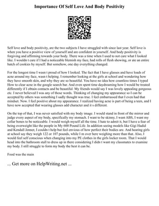 Importance Of Self Love And Body Positivity
Self love and body positivity, are the two subjects I have struggled with since last year. Self love is
when you have a positive view of yourself and are confident in yourself. And body positivity is
forgiving and affirming towards your body. There was a time when I used to not care what I looked
like. I wouldn t care if I had a noticeable blemish my face, had rolls of flesh showing, or ate an entire
batch of cookies by myself. But somehow, one day everything changed.
For the longest time I wasn t proud of how I looked. The fact that I have glasses and have loads of
acne around my face, wasn t helping. I remember looking at the girls at school and wondering how
they have smooth skin, and why they are so beautiful. You have no idea how countless times I typed
How to clear acne in the google search bar. And even spent time daydreaming how I would be treated
differently if I obtain contacts and be beautiful. My friends would say I was lovely appealing gorgeous
etc. I never believed I was any of those words. Thinking of changing my appearance so I can be
accepted by others was something I sadly thought was true. I feel embarrassed that I even had that
mindset. Now. I feel positive about my appearance. I realized having acne is part of being a teen, and I
have now accepted that wearing glasses add character and it s different.
On the top of that, I was never satisfied with my body image. I would stand in front of the mirror and
judge every aspect of my body, specifically my stomach. I want to be skinny, I want ABS, I want my
collar bones to be noticeable. I would weigh myself all the time. I hate to admit it, but I have a fear of
being overweight like the people in My 600 Pound Life. In addition seeing models like Gigi Hadid
and Kendall Jenner, I couldn t help but feel envious of how perfect their bodies are. And hearing girls
at school say they weigh 122 or 107 pounds, while I m over here weighing more than that. Also, I
would feel self conscious when changing into my PE clothes in the girls locker room. That I would
head into the bathroom stall to dress up in there considering I didn t want my classmates to examine
my body. I still struggle to form my body the best it can be.
Food was the main
... Get more on HelpWriting.net ...
 