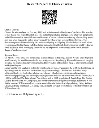 Research Paper On Charles Darwin
Charles Darwin:
Charles darwin was born on February 1809 and he is famous for his theory of evolution.The premise
of this theory was related to all of life. This states that evolution changes occur after vary generations
and different survival have different combinations. Charles claimed the offspring of something would
also gain what its parent s had as an advantage(If they had wings so would the offspring). The
disadvantages would occasionally die out from offspring to offspring. Charles helped us think about
evolution and his big theory ended up being true and without him I don t believe we would ve known
about evolution more thoroughly than what he has explained. Website used: http://www.darwins
theory of evolution.com//
Sigmund Freud:
On May 6, 1856 a child was born named Sigmund Freud in Freiberg, Austria. No one knew Sigmund
would one day be world famous in the psychology world. Surprisingly Sigmund first started studying
hysteria, but later on transferred to sexuality. However, lots of his studies have ... Show more content
on Helpwriting.net ...
James was the first teacher in history to be offered a psychology course in the U.S! His first lecture on
psychology that he heard was the first one he gave surprisingly). William had published many
influential books on fields of psychology, psychology of religious experience and mysticism,
educational psychology, and philosophy of pragmatism! William wrote textbooks in the field of psy, in
1890 he published The Principles of Psychology, and in 1892 he published: Psychology The Briefer
Course. Till this date, we , the people, still read his textbooks and gain knowledge from them. A fun
fact is, many of Williams students became very influential in the field of psychology (Mary Whiton
Calkins, Edward Thorndike, G. Stanley Hall, and John Dewey). Website used to find information on
William James is:
... Get more on HelpWriting.net ...
 