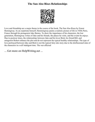 The Sun Also Rises Relationships
Love and friendship are a major theme in the course of the book, The Sun Also Rises by Ernest
Hemingway. As an expatriate himself, Hemmingway paints a realistic picture of life in 1920s Paris,
France through his protagonist Jake Barnes. To show the importance of his characters, the lost
generation, Hemingway writes of Jake and his friends, the places he visits, and the events he enjoys.
Due to postwar times, the relationships between Jake and his lover Brett, his friend Bill, and
antagonist Robert enhance the plot and do not represent the typical healthy relationships. The type of
love portrayed between Jake and Brett is not the typical fairy tale story due to the disillusioned state of
the characters in a self indulgent time. The war affected
... Get more on HelpWriting.net ...
 