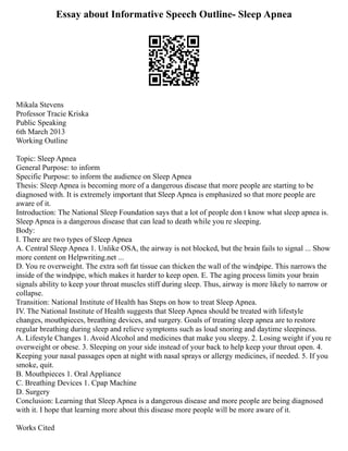 Essay about Informative Speech Outline- Sleep Apnea
Mikala Stevens
Professor Tracie Kriska
Public Speaking
6th March 2013
Working Outline
Topic: Sleep Apnea
General Purpose: to inform
Specific Purpose: to inform the audience on Sleep Apnea
Thesis: Sleep Apnea is becoming more of a dangerous disease that more people are starting to be
diagnosed with. It is extremely important that Sleep Apnea is emphasized so that more people are
aware of it.
Introduction: The National Sleep Foundation says that a lot of people don t know what sleep apnea is.
Sleep Apnea is a dangerous disease that can lead to death while you re sleeping.
Body:
I. There are two types of Sleep Apnea
A. Central Sleep Apnea 1. Unlike OSA, the airway is not blocked, but the brain fails to signal ... Show
more content on Helpwriting.net ...
D. You re overweight. The extra soft fat tissue can thicken the wall of the windpipe. This narrows the
inside of the windpipe, which makes it harder to keep open. E. The aging process limits your brain
signals ability to keep your throat muscles stiff during sleep. Thus, airway is more likely to narrow or
collapse.
Transition: National Institute of Health has Steps on how to treat Sleep Apnea.
IV. The National Institute of Health suggests that Sleep Apnea should be treated with lifestyle
changes, mouthpieces, breathing devices, and surgery. Goals of treating sleep apnea are to restore
regular breathing during sleep and relieve symptoms such as loud snoring and daytime sleepiness.
A. Lifestyle Changes 1. Avoid Alcohol and medicines that make you sleepy. 2. Losing weight if you re
overweight or obese. 3. Sleeping on your side instead of your back to help keep your throat open. 4.
Keeping your nasal passages open at night with nasal sprays or allergy medicines, if needed. 5. If you
smoke, quit.
B. Mouthpieces 1. Oral Appliance
C. Breathing Devices 1. Cpap Machine
D. Surgery
Conclusion: Learning that Sleep Apnea is a dangerous disease and more people are being diagnosed
with it. I hope that learning more about this disease more people will be more aware of it.
Works Cited
 