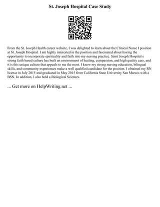 St. Joseph Hospital Case Study
From the St. Joseph Health career website, I was delighted to learn about the Clinical Nurse I position
at St. Joseph Hospital. I am highly interested in the position and fascinated about having the
opportunity to incorporate spirituality and faith into my nursing practice. Saint Joseph Hospital s
strong faith based culture has built an environment of healing, compassion, and high quality care, and
it is this unique culture that appeals to me the most. I know my strong nursing education, bilingual
skills, and community experiences make a well qualified candidate for the position. I obtained my RN
license in July 2015 and graduated in May 2015 from California State University San Marcos with a
BSN. In addition, I also hold a Biological Sciences
... Get more on HelpWriting.net ...
 